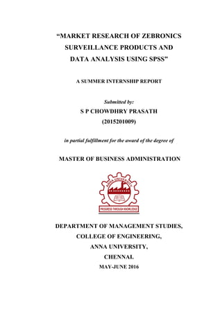 “MARKET RESEARCH OF ZEBRONICS
SURVEILLANCE PRODUCTS AND
DATA ANALYSIS USING SPSS”
A SUMMER INTERNSHIP REPORT
Submitted by:
S P CHOWDHRY PRASATH
(2015201009)
in partial fulfillment for the award of the degree of
MASTER OF BUSINESS ADMINISTRATION
DEPARTMENT OF MANAGEMENT STUDIES,
COLLEGE OF ENGINEERING,
ANNA UNIVERSITY,
CHENNAI.
MAY-JUNE 2016
 