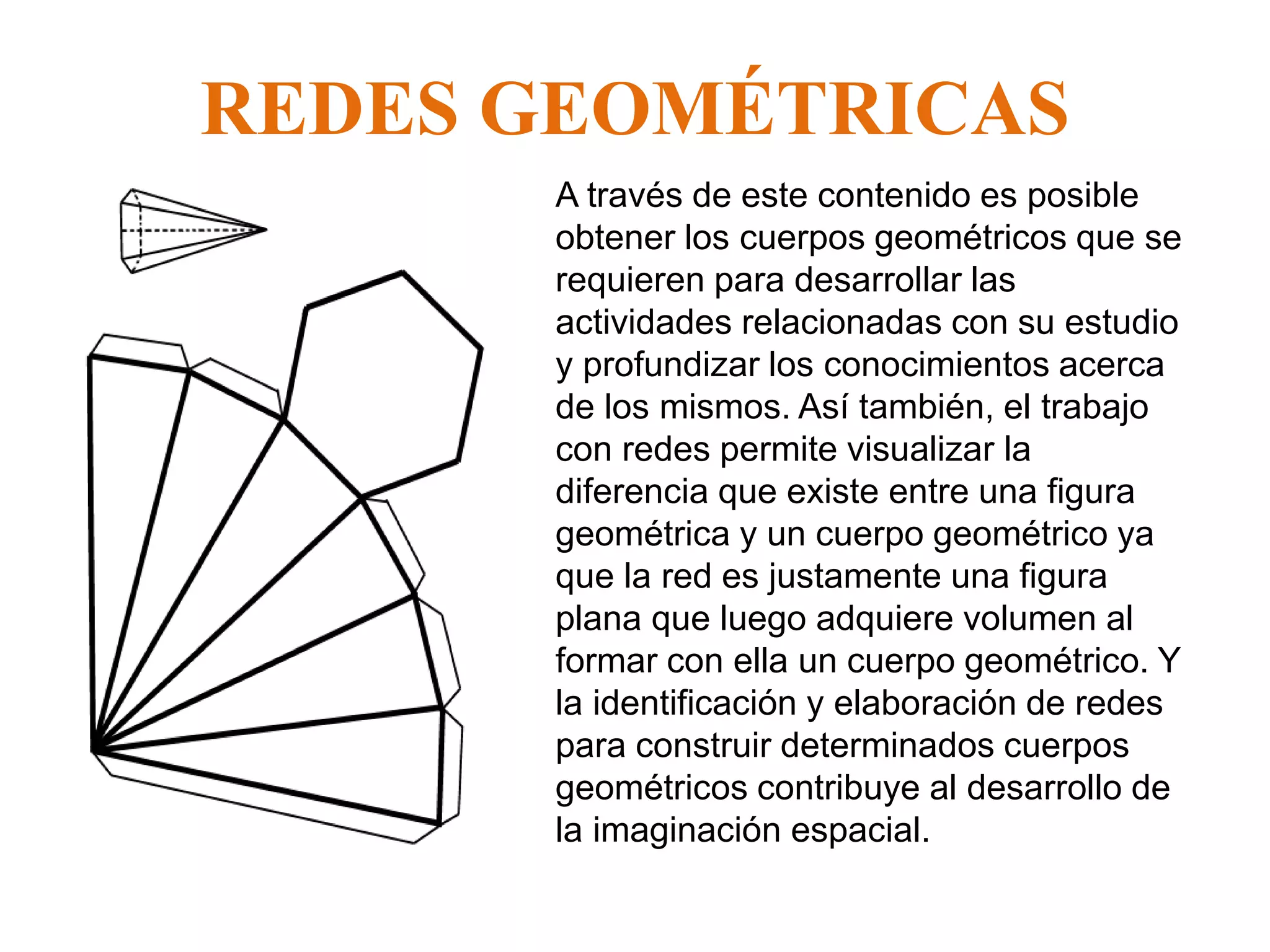 REDES GEOMÉTRICAS
• A través de este contenido es posible
obtener los cuerpos geométricos que se
requieren para desarrollar las
actividades relacionadas con su estudio
y profundizar los conocimientos acerca
de los mismos. Así también, el trabajo
con redes permite visualizar la
diferencia que existe entre una figura
geométrica y un cuerpo geométrico ya
que la red es justamente una figura
plana que luego adquiere volumen al
formar con ella un cuerpo geométrico. Y
la identificación y elaboración de redes
para construir determinados cuerpos
geométricos contribuye al desarrollo de
la imaginación espacial.
