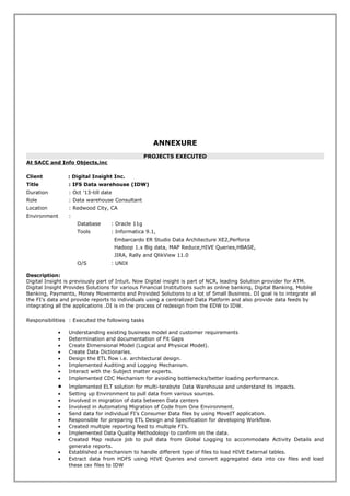 ANNEXURE
PROJECTS EXECUTED
At SACC and Info Objects,inc
Client : Digital Insight Inc.
Title : IFS Data warehouse (IDW)
Duration : Oct ’13-till date
Role : Data warehouse Consultant
Location : Redwood City, CA
Environment :
Database : Oracle 11g
Tools : Informatica 9.1,
Embarcardo ER Studio Data Architecture XE2,Perforce
Hadoop 1.x Big data, MAP Reduce,HIVE Queries,HBASE,
JIRA, Rally and QlikView 11.0
O/S : UNIX
Description:
Digital Insight is previously part of Intuit. Now Digital insight is part of NCR, leading Solution provider for ATM.
Digital Insight Provides Solutions for various Financial Institutions such as online banking, Digital Banking, Mobile
Banking, Payments, Money Movements and Provided Solutions to a lot of Small Business. DI goal is to integrate all
the FI’s data and provide reports to individuals using a centralized Data Platform and also provide data feeds by
integrating all the applications .DI is in the process of redesign from the EDW to IDW.
Responsibilities : Executed the following tasks
• Understanding existing business model and customer requirements
• Determination and documentation of Fit Gaps
• Create Dimensional Model (Logical and Physical Model).
• Create Data Dictionaries.
• Design the ETL flow i.e. architectural design.
• Implemented Auditing and Logging Mechanism.
• Interact with the Subject matter experts.
• Implemented CDC Mechanism for avoiding bottlenecks/better loading performance.
• Implemented ELT solution for multi-terabyte Data Warehouse and understand its impacts.
• Setting up Environment to pull data from various sources.
• Involved in migration of data between Data centers
• Involved in Automating Migration of Code from One Environment.
• Send data for individual FI’s Consumer Data files by using MoveIT application.
• Responsible for preparing ETL Design and Specification for developing Workflow.
• Created multiple reporting feed to multiple FI’s.
• Implemented Data Quality Methodology to confirm on the data.
• Created Map reduce job to pull data from Global Logging to accommodate Activity Details and
generate reports.
• Established a mechanism to handle different type of files to load HIVE External tables.
• Extract data from HDFS using HIVE Queries and convert aggregated data into csv files and load
these csv files to IDW
 