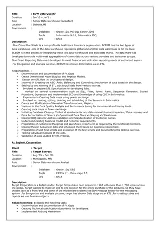 Title : EDW Data Quality
Duration : Jan’10 – Jan’11
Role : Senior Data warehouse Consultant
Location : Detroite,MI
Environment :
Database : Oracle 10g, MS SQL Server 2005
Tools : Informatica 9.0.1, Informatica IDQ
O/S : UNIX
Description:
Blue Cross Blue Shield is a non-profitable healthcare Insurance organization. BCBSM has the two types of
data warehouse .One of the data warehouse represents global and another data warehouse is for the local.
BCBSM is in the process of integrating these two data warehouses and build data marts. The data mart was
developed to enable multi-level aggregations of claims data across various providers and consumer groups.
Blue Direct Reporting Data mart developed to meet financial and utilization reporting needs of authorized agents.
For Integration and analysis purpose, BCBSM has chosen Informatica as an ETL.
Responsibilities :
• Determination and documentation of Fit Gaps
• Create Dimensional Model (Logical and Physical Model).
• Design the ETL flow i.e. architectural design.
• Involved in Creating the ABC (Audit, Balancing and Controlling) Mechanism of data based on the design.
• Setting up and running of ETL jobs to pull data from various sources.
• Involved in prepare ETL Specification for developing Jobs.
• Worked on several transformations such as SQL, Filter, Joiner, Rank, Sequence Generator, Stored
Procedure, Expression and implemented SCD and Knowledge of using CDC in Informatica.
• Experience in Creating Data maps using power exchange.
• Involved in creating, editing, deleting and scheduling of the Sessions in Informatica
• Create and Modification of Reusable Transformations, Maplets.
• Involved in the Data Quality Analysis and Performance tuning for incremental and history loads.
• Creating data maps in Power exchange.
• Initiating Database Cleanup, Technical assistance for any data mismatch related queries / Data recovery and
Data Reconciliation of Source Vs Operational Data Store Vs Staging Vs Warehouse.
• Created IDQ plans for Address validation and Standardization of Customer names
• Understood existing business model and customer requirements.
• Preparation of customized Mappings and Workflows, reports etc as required by the functional members.
• Created Master Sequencer Jobs and scheduled them based on business requirement.
• Preparation of Unit Test scripts and execution of the test scripts and documenting the testing exercise.
• Testing individual modules of the Jobs.
• Validation of Data Loaded by ETL Process.
At Sapient Corporation
Client : Target
Title : Target Everest
Duration : Aug ’09 – Dec ’09
Location : Minneapolis, MN
Role : Senior Data warehouse Analyst
Environment :
Database : Oracle 10g, DB2
Tools : ERWIN 7.1, Data stage 7.5
O/S : UNIX
Description:
Target Corporation is a Retail vendor. Target Stores have been opened in 1962 with more than 1,700 stores across
the global. Target wanted to make an end to end solution for the online purchase of the products. So they have
chosen Java as a front-end and some of the middleware systems like IBM Message broker for the messaging
system .For Integration and analysis purpose, target has chosen Data stage as an ETL .For creating cubes and
reports we use Business objects.
Responsibilities: Executed the following tasks
• Determination and documentation of Fit Gaps
• Creating Technical specification documents for developers.
• Implemented Auditing Mechanism
 
