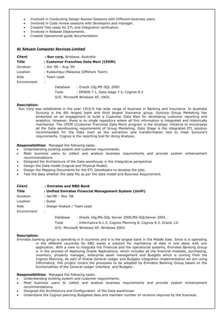• Involved in Conducting Design Review Sessions with Different business users.
• Involved in Code review sessions with developers and manager.
• Created Test cases for ETL and Integration verification.
• Involved in Release Deployments.
• Created Operational guide documentation.
At Satyam Computer Services Limited
Client : Sun corp, Brisbane, Australia
Title : Customer Franchise Data Mart (CFDM)
Duration : Oct ’08 – Aug ’09
Location : Kulalumpur,Malaysia (Offshore Team)
Role : Team Lead
Environment :
Database : Oracle 10g,MS SQL 2000
Tools : ERWIN 7.1, Data stage 7.5, Cognos 8.3
O/S: Microsoft Windows XP, UNIX.
Description:
Sun Corp was established in the year 1916.It has wide range of business in Banking and Insurance. In Australia
Suncorp is the 6th largest bank and third largest Insurance group. Suncorp Group Marketing has
embarked on an engagement to build a Customer Data Mart for developing customer reporting and
analytics. However, there is no single repository where all this information is integrated and historically
maintained. The CFDM (Customer Franchise Data Mart) program is the strategic initiative to encompass
all the Data warehousing requirements of Group Marketing. Data Stage is the integrated ETL solution
recommended for the Data mart as the extraction and transformation tool to meet Suncorp’s
requirements. Cognos is the reporting tool for doing Analysis.
Responsibilities: Managed the following tasks:
• Understanding existing system and customer requirements.
• Meet business users to collect and analyze business requirements and provide system enhancement
recommendations.
• Designed the Architecture of the Data warehouse in the Integrative perspective
• Design the Data model (Logical and Physical Model).
• Design the Mapping Documents for the ETL Developers to develop the jobs.
• Test the data whether the data fits as per the data model and Business Requirement.
Client : Emirates and NBD Bank
Title : Unified Emirates Financial Management System (UniFi)
Duration : Jan’08 – Nov ’08
Location : Dubai
Role : Design Analyst / Team Lead
Environment :
Database : Oracle 10g,MS-SQL Server 2000,MS-SQLServer 2005 .
Tools : Informatica 8.1.3, Cognos Planning 8, Cognos 8.3, Oracle 12i.
O/S: Microsoft Windows XP, Windows 2003.
Description:
Emirates banking group is operating in 6 countries and it is the largest bank in the Middle East. Since it is operating
in the different countries So EBG wants a solution for maintaince of data in one place with one
application. With a view to integrate the Financial and the operational systems, Emirates Banking Group
is in the process of deploying Oracle Applications, which includes all the financial modules, purchasing,
inventory, property manager, enterprise asset management and Budgets which is coming from the
Cognos Planning. As part of Oracle General Ledger and Budgets integration implementation we are using
Informatica, this project covers the processes to be adopted by Emirates Banking Group based on the
functionalities of the General Ledger Interface and Budgets .
Responsibilities: Managed the following tasks:
• Understanding existing system and customer requirements.
• Meet business users to collect and analyze business requirements and provide system enhancement
recommendations.
• Designed the Architecture and Configuration of the Data warehouse
• Understand the Cognos planning Budgeted data and maintain number of versions required by the business.
 
