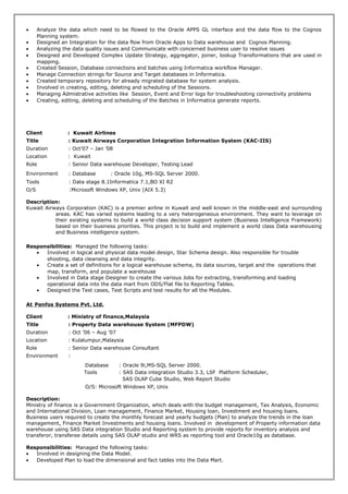 • Analyze the data which need to be flowed to the Oracle APPS GL interface and the data flow to the Cognos
Planning system.
• Designed an Integration for the data flow from Oracle Apps to Data warehouse and Cognos Planning.
• Analyzing the data quality issues and Communicate with concerned business user to resolve issues
• Designed and Developed Complex Update Strategy, aggregator, joiner, lookup Transformations that are used in
mapping.
• Created Session, Database connections and batches using Informatica workflow Manager.
• Manage Connection strings for Source and Target databases in Informatica.
• Created temporary repository for already migrated database for system analysis.
• Involved in creating, editing, deleting and scheduling of the Sessions.
• Managing Admistrative activities like Session, Event and Error logs for troubleshooting connectivity problems
• Creating, editing, deleting and scheduling of the Batches in Informatica generate reports.
Client : Kuwait Airlines
Title : Kuwait Airways Corporation Integration Information System (KAC-IIS)
Duration : Oct’07 – Jan ’08
Location : Kuwait
Role : Senior Data warehouse Developer, Testing Lead
Environment : Database : Oracle 10g, MS-SQL Server 2000.
Tools : Data stage 8.1Informatica 7.1,BO XI R2
O/S :Microsoft Windows XP, Unix (AIX 5.3)
Description:
Kuwait Airways Corporation (KAC) is a premier airline in Kuwait and well known in the middle-east and surrounding
areas. KAC has varied systems leading to a very heterogeneous environment. They want to leverage on
their existing systems to build a world class decision support system (Business Intelligence Framework)
based on their business priorities. This project is to build and implement a world class Data warehousing
and Business intelligence system.
Responsibilities: Managed the following tasks:
• Involved in logical and physical data model design, Star Schema design. Also responsible for trouble
shooting, data cleansing and data integrity.
• Create a set of definitions for a logical warehouse schema, its data sources, target and the operations that
map, transform, and populate a warehouse
• Involved in Data stage Designer to create the various Jobs for extracting, transforming and loading
operational data into the data mart from ODS/Flat file to Reporting Tables.
• Designed the Test cases, Test Scripts and test results for all the Modules.
At Penfos Systems Pvt. Ltd.
Client : Ministry of finance,Malaysia
Title : Property Data warehouse System (MFPDW)
Duration : Oct ’06 – Aug ’07
Location : Kulalumpur,Malaysia
Role : Senior Data warehouse Consultant
Environment :
Database : Oracle 9i,MS-SQL Server 2000.
Tools : SAS Data integration Studio 3.3, LSF Platform Scheduler,
SAS OLAP Cube Studio, Web Report Studio
O/S: Microsoft Windows XP, Unix
Description:
Ministry of finance is a Government Organization, which deals with the budget management, Tax Analysis, Economic
and International Division, Loan management, Finance Market, Housing loan, Investment and housing loans.
Business users required to create the monthly forecast and yearly budgets (Plan) to analyze the trends in the loan
management, Finance Market Investments and housing loans. Involved in development of Property information data
warehouse using SAS Data integration Studio and Reporting system to provide reports for inventory analysis and
transferor, transferee details using SAS OLAP studio and WRS as reporting tool and Oracle10g as database.
Responsibilities: Managed the following tasks:
• Involved in designing the Data Model.
• Developed Plan to load the dimensional and fact tables into the Data Mart.
 