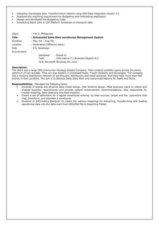 • Designed, Developed Jobs, Transformation objects using SAS Data integration Studio 3.3.
• Analyzed the reporting requirement for Budgeting and Forecasting application.
• Design and developed the Budgeting Cube.
• Scheduling Batch jobs in LSF Platform Scheduler to transport data.
Client : P & G, Philippines
Title : Automated Sales Data warehouse Management System
Duration : May ’04 – Aug ’06
Location : Hyderabad (Offshore team)
Role : ETL Developer
Environment :
Database : Oracle 9i
Tools : Informatica 7.1,Business Objects 6.5
O/S: Microsoft Windows XP, Unix
Description:
The client was a large CPG (Consumer Package Goods) Company. Their product portfolio spans across the entire
spectrum of non-durable. They are also leaders in processed foods, Frozen Desserts and beverages. The company
has a massive distribution network of warehouses, distributors and retail stockiest. And they have more than 500
brands in their portfolio. The aim is to develop Sales Data Mart and customized Reports for Sales and Stock.
Responsibilities: Managed the following tasks:
• Involved in logical and physical data model design, Star Schema design. Meet business users to collect and
analyze business requirements and provide system enhancement recommendations. Also responsible for
trouble shooting, data cleansing and data integrity.
• Create a set of definitions for a logical warehouse schema, its data sources, target and the operations that
map, transform, and populate a warehouse
• Involved in Informatics Designer to create the various mappings for extracting, transforming and loading
operational data into the data mart from ODS/Flat file to Reporting Tables
 