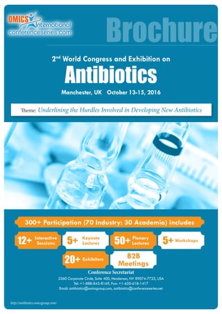 Conference Secretariat
2360 Corporate Circle, Suite 400, Henderson, NV 89074-7722, USA
Tel: +1-888-843-8169, Fax: +1-650-618-1417
Email: antibiotics@omicsgroup.com, antibiotics@conferenceseries.net
Brochure
http://antibiotics.omicsgroup.com/
300+ Participation (70 Industry: 30 Academia) includes
12+ Interactive
Sessions 50+ Plenary
Lectures5+ Keynote
Lectures
20+ Exhibitors B2B
Meetings
5+ Workshops
Theme: Underlining the Hurdles Involved in Developing New Antibiotics
Antibiotics
Manchester, UK October 13-15, 2016
2nd
World Congress and Exhibition on
 