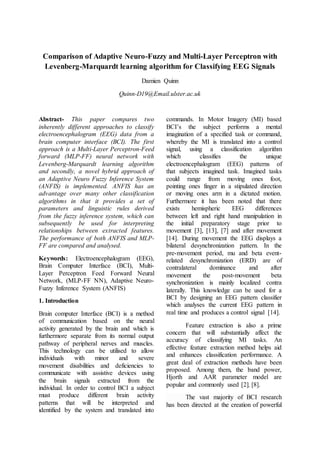 Comparison of Adaptive Neuro-Fuzzy and Multi-Layer Perceptron with
Levenberg-Marquardt learning algorithm for Classifying EEG Signals
Damien Quinn
Quinn-D19@Email.ulster.ac.uk
Abstract- This paper compares two
inherently different approaches to classify
electroencephalogram (EEG) data from a
brain computer interface (BCI). The first
approach is a Multi-Layer Perceptron-Feed
forward (MLP-FF) neural network with
Levenberg-Marquardt learning algorithm
and secondly, a novel hybrid approach of
an Adaptive Neuro Fuzzy Inference System
(ANFIS) is implemented. ANFIS has an
advantage over many other classification
algorithms in that it provides a set of
parameters and linguistic rules derived
from the fuzzy inference system, which can
subsequently be used for interpreting
relationships between extracted features.
The performance of both ANFIS and MLP-
FF are compared and analysed.
Keywords: Electroencephalogram (EEG),
Brain Computer Interface (BCI), Multi-
Layer Perceptron Feed Forward Neural
Network, (MLP-FF NN), Adaptive Neuro-
Fuzzy Inference System (ANFIS)
1. Introduction
Brain computer Interface (BCI) is a method
of communication based on the neural
activity generated by the brain and which is
furthermore separate from its normal output
pathway of peripheral nerves and muscles.
This technology can be utilised to allow
individuals with minor and severe
movement disabilities and deficiencies to
communicate with assistive devices using
the brain signals extracted from the
individual. In order to control BCI a subject
must produce different brain activity
patterns that will be interpreted and
identified by the system and translated into
commands. In Motor Imagery (MI) based
BCI’s the subject performs a mental
imagination of a specified task or command,
whereby the MI is translated into a control
signal, using a classification algorithm
which classifies the unique
electroencephalogram (EEG) patterns of
that subjects imagined task. Imagined tasks
could range from moving ones foot,
pointing ones finger in a stipulated direction
or moving ones arm in a dictated motion.
Furthermore it has been noted that there
exists hemispheric EEG differences
between left and right hand manipulation in
the initial preparatory stage prior to
movement [3], [13], [7] and after movement
[14]. During movement the EEG displays a
bilateral desynchronization pattern. In the
pre-movement period, mu and beta event-
related desynchronization (ERD) are of
contralateral dominance and after
movement the post-movement beta
synchronization is mainly localized contra
laterally. This knowledge can be used for a
BCI by designing an EEG pattern classifier
which analyses the current EEG pattern in
real time and produces a control signal [14].
Feature extraction is also a prime
concern that will substantially affect the
accuracy of classifying MI tasks. An
effective feature extraction method helps aid
and enhances classification performance. A
great deal of extraction methods have been
proposed. Among them, the band power,
Hjorth and AAR parameter model are
popular and commonly used [2], [8].
The vast majority of BCI research
has been directed at the creation of powerful
 