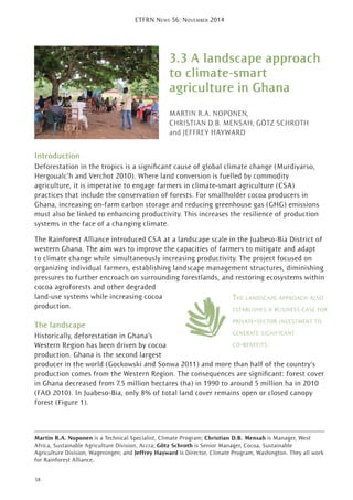 3.3 A landscape approach
to climate-smart
agriculture in Ghana
MARTIN R.A. NOPONEN,
CHRISTIAN D.B. MENSAH, GÖTZ SCHROTH
and JEFFREY HAYWARD
Introduction
Deforestation in the tropics is a signiﬁcant cause of global climate change (Murdiyarso,
Hergoualc’h and Verchot 2010). Where land conversion is fuelled by commodity
agriculture, it is imperative to engage farmers in climate-smart agriculture (CSA)
practices that include the conservation of forests. For smallholder cocoa producers in
Ghana, increasing on-farm carbon storage and reducing greenhouse gas (GHG) emissions
must also be linked to enhancing productivity. This increases the resilience of production
systems in the face of a changing climate.
The Rainforest Alliance introduced CSA at a landscape scale in the Juabeso-Bia District of
western Ghana. The aim was to improve the capacities of farmers to mitigate and adapt
to climate change while simultaneously increasing productivity. The project focused on
organizing individual farmers, establishing landscape management structures, diminishing
pressures to further encroach on surrounding forestlands, and restoring ecosystems within
cocoa agroforests and other degraded
land-use systems while increasing cocoa
production.
The landscape
Historically, deforestation in Ghana’s
Western Region has been driven by cocoa
production. Ghana is the second largest
producer in the world (Gockowski and Sonwa 2011) and more than half of the country’s
production comes from the Western Region. The consequences are signiﬁcant: forest cover
in Ghana decreased from 7.5 million hectares (ha) in 1990 to around 5 million ha in 2010
(FAO 2010). In Juabeso-Bia, only 8% of total land cover remains open or closed canopy
forest (Figure 1).
THE LANDSCAPE APPROACH ALSO
ESTABLISHES A BUSINESS CASE FOR
PRIVATE-SECTOR INVESTMENT TO
GENERATE SIGNIFICANT
CO-BENEFITS.
58
ETFRN NEWS 56: NOVEMBER 2014
Martin R.A. Noponen is a Technical Specialist, Climate Program; Christian D.B. Mensah is Manager, West
Africa, Sustainable Agriculture Division, Accra; Götz Schroth is Senior Manager, Cocoa, Sustainable
Agriculture Division, Wageningen; and Jeffrey Hayward is Director, Climate Program, Washington. They all work
for Rainforest Alliance.
 