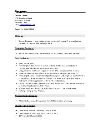 Resume
ALOK KUMAR
27/1, Sewa Sadan Block
Mandawali, Fazalpur
New Delhi 110092
Email: alokyuvi@gmail.com
Contact No. 09650147450
Objective
• Seek a threshold in an organization and grow with the growth of organization
through my commitment and smart work.
Experience Summary:
• Working with Competent Software Pvt. Ltd from March 2009 to till the date.
Functional Area:
• Role: Data Analyst
• Receiving raw data in various format and analyze the data on the basis of
requirement and fix the data into specific format.
• Using database tool Visual Foxpro, Ms-excel , Ms-Access in analysis process
• Having knowledge of some sort of SQL Commands and Regular Expression.
• Preparing URS (User requirement Specification) and updating Issue Tracker for the
creation/modification of Applications and interacting with the programmers to
help them test the application to deliver the end product.
• Co-ordinate with clients and share our Ideas, Concepts and problems through the
web based application i.e. Sales-force.
• Preparing Business reports using office reporting tools e.g. MS Excel etc.
• Helping setting up new Projects.
Professional Qualification
• Master in Business Administration from Sikkim Manipal University
Education Qualification
• Graduation From J.P University, Saran in 2008
• Intermediate in science from BIEC Patna in 2005
• 10th
from BSEB Patna in 2003
 