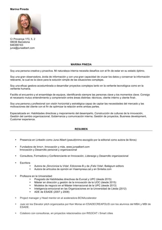 Marina Pineda
C/ Provença 173, 5, 2
08036 Barcelona
646366163
juna@junaalbert.com
MARINA PINEDA
Soy una persona creativa y proactiva. Mi naturaleza interna necesita desafíos con el fin de estar en su estado óptimo.
Soy una gran observadora, ávida de información y con una gran capacidad de cruzar los datos y conservar la información
relevante, la cual es la clave para la solución simple de las situaciones complejas.
Soy una eficaz gestora acostumbrada a desarrollar proyectos complejos tanto en la vertiente tecnológica como en la
vertiente humana.
Facilito el encuentro y el ensamblaje de equipos, identificando siempre las personas clave y los momentos clave. Consigo
el necesario mutuo entendimiento y comprensión entre áreas distintas -técnicos, cliente interno y cliente final-.
Soy una persona y profesional con visión horizontal y estratégica capaz de captar las necesidades del mercado y las
motivaciones del cliente con el fin de optimizar la relación entre ambas partes.
Especializada en: Habilidades directivas y mejoramiento del desempeño, Construcción de culturas de la innovación,
Gestión del cambio organizacional, Gobernanza y comunicación interna, Gestión de proyectos, Business development,
Customer experience.
RESUMEN
• Presencia en Linkedin como Juna Albert (pseudónimo escogido por la editorial como autora de libros)
• Fundadora de Inno+, Innovación y más, www.junaalbert.com
Innovación y Desarrollo personal y organizacional
• Consultora, Formadora y Conferenciante en Innovación, Liderazgo y Desarrollo organizacional
• Escritora
• Autora de ¡Sincroniza tu Vida!, Ediciones B y de ¡Feliz Vida!, Balàgium editors
• Autora de artículos de opinión en Viaempresa.cat y en Sintetia.com
• Profesora en la Universidad:
• Posgrado de Habilidades directivas de Euncet y UPC (desde 2015)
• Máster en dirección y gestión de la innovación de la UOC (desde 2015)
• Modelos de negocio en el Máster Internacional de la UPC (desde 2013)
• Inteligencia emocional en las Organizaciones en la Universidad de Lleida (2012)
• ADE de ESADE (2007 y 2008)
• Project manager y Head mentor en al aceleradora BCNAccelerator
• Juez en los Elevator pitch organizados por Ken Morse en ESADECREAPOLIS con los alumnos del MBA y MBI de
ESADE.
• Colaboro con consultoras, en proyectos relacionados con RIS3CAT i Smart cities
 