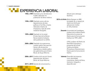 ROBERTO HERNÁNDEZ Comunicador GráficoRH
EXPERIENCIA LABORAL
	 1996 a 1997	Diseñador junior de Ediciones 	
		Cuéllar, dedicada a la
		publicación de libros médicos.
	
	 1998 a 1999	Diseñador senior, jefe de
		departamento de artes
	 	gráficas en Sumiflex, empres	
		dedicada al diseño de
		empaques y cajas de cartón 	
	 	mediante flexografía.
	
	 1999 a 2000	Diseñador en la revista
		El Libro Azul de los Bienes 	
		Raíces (realizó el rediseño
		de la publicación en 2010).
	
	 2000 a 2006	Diseñador de suplementos, 	
	 	coeditor gráfico de la sección 	
		Gente!, jefe de pool de
	 	diseñadores y coeditor gráfico 	
		de suplementos para el diario 	
		Mural, de Grupo Reforma.
	
	 2006 a 2011	Coeditor de la sección Gente!
		(espectáculos), del diario
		Mural, de Grupo Reforma.
	
	 2011 a 2013	Gerente de comunicación y
		difusión para Liderazgo
		Quántico.
	 2014 a la fecha	Media Designer en IBM,
		encargado de un equipo de 	
		diseño de UI/UX para
		aplicaciones móviles
		en iOS y Android.
	
	 Docente	Universidad de Guadalajara, 	
		profesor de la materia Diseño
		Editorial (en la carrera de 		
		Diseño para la Comunicación 	
	 	Gráfica), de 1999 a 2001.
		
		UTEG, profesor de Diseño de 	
		Identidad Corporativa y
		programas de la Suite
		Creativa de Adobe
		(Photoshop e Illustrator) para 	
		Diseño para la Comunicación 	
	 	Gráfica.
	
	 Además	Desarrollo de proyectos
		como identidades
		corporativas, diseño de libros, 	
		ilustración, fotógrafo y
		desarrollo web.
 
