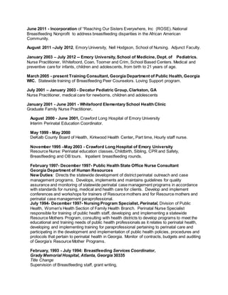 June 2011 - Incorporation of “Reaching Our Sisters Everywhere, Inc (ROSE). National
Breastfeeding Nonprofit to address breastfeeding disparities in the African American
Community.
August 2011 –July 2012, Emory University, Nell Hodgson, School of Nursing. Adjunct Faculty.
January 2003 – July 2012 -- Emory University, School of Medicine, Dept. of Pediatrics.
Nurse Practitioner, Whitefoord, Coan, Toomer and Crim, School Based Centers. Medical and
preventive care for infants, children and adolescents, from birth to 21 years of age.
March 2005 - present Training Consultant, Georgia Department of Public Health, Georgia
WIC. Statewide training of Breastfeeding Peer Counselors. Loving Support program.
July 2001 – January 2003 - Decatur Pediatric Group, Clarkston, GA
Nurse Practitioner, medical care for newborns, children and adolescents
January 2001 - June 2001 - Whitefoord Elementary School Health Clinic
Graduate Family Nurse Practitioner.
August 2000 - June 2001, Crawford Long Hospital of Emory University
Interim Perinatal Education Coordinator.
May 1999 - May 2000
DeKalb County Board of Health, Kirkwood Health Center, Part time, Hourly staff nurse.
November 1995 –May 2003 - Crawford Long Hospital of Emory University
Resource Nurse: Perinatal education classes. Childbirth, Sibling, CPR and Safety,
Breastfeeding and OB tours. Inpatient breastfeeding rounds.
February 1997- December 1997- Public Health State Office Nurse Consultant
Georgia Department of Human Resources
New Duties: Directs the statewide development of district perinatal outreach and case
management programs. Develops, implements and maintains guidelines for quality
assurance and monitoring of statewide perinatal case management programs in accordance
with standards for nursing, medical and health care for clients. Develop and implement
conferences and workshops for trainers of Resource mothers and for Resource mothers and
perinatal case management paraprofessional.
July 1994- December 1997- Nursing Program Specialist, Perinatal, Division of Public
Health, Women's Health Section of Family Health Branch. Perinatal Nurse Specialist
responsible for training of public health staff, developing and implementing a statewide
Resource Mothers Program, consulting with health districts to develop programs to meet the
educational and training needs of public health professionals as it relates to perinatal health,
developing and implementing training for paraprofessional pertaining to perinatal care and
participating in the development and implementation of public health policies, procedures and
protocols that pertain to perinatal health in Georgia. Monitor of contracts, budgets and auditing
of Georgia’s Resource Mother Programs.
February, 1993 - July 1994: Breastfeeding Services Coordinator,
Grady Memorial Hospital, Atlanta, Georgia 30335
Title Change
Supervision of Breastfeeding staff, grant writing,
 