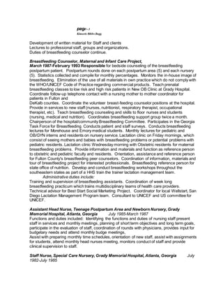 page--3
Kimarie Bibbs Bugg
Development of written material for Staff and clients
Lectures to professional staff, groups and organizations.
Duties of breastfeeding counselor continue.
Breastfeeding Counselor, Maternal and Infant Care Project,
March 1987-February 1993 Responsible for bedside counseling of the breastfeeding
postpartum patient. Postpartum rounds done on each postpartum area (5) and each nursery
(5). Statistics collected and compile for monthly percentages. Monitors the in-house image of
breastfeeding. Elimination of the use of all materials in own practice which do not comply with
the WHO/UNICEF Code of Practice regarding commercial products. Teach prenatal
breastfeeding classes to low risk and high risk patients in New OB Clinic at Grady Hospital.
Coordinate follow-up telephone contact with a nursing mother to mother coordinator for
patients in Fulton and
DeKalb counties. Coordinate the volunteer breast-feeding counselor positions at the hospital.
Provide in services to new staff (nurses, nutritionist, respiratory therapist, occupational
therapist, etc). Teach breastfeeding counseling and skills to floor nurses and students
(nursing, medical and nutrition). Coordinates breastfeeding support group twice a month.
Chairperson of the hospital/community Breastfeeding Committee. Participates in the Georgia
Task Force for Breastfeeding. Conducts patient and staff surveys. Conducts breastfeeding
lectures for Morehouse and Emory medical students. Monthly lectures for pediatric and
OB/GYN interns and residents on nursery service. Lactation clinic on Friday mornings, which
consist of seeing mothers and babies with breastfeeding problems or potential problems with
pediatric residents. Lactation clinic Wednesday morning with Obstetric residents for maternal
breastfeeding problems. Provide information and materials and function as reference person
to obstetric and pediatric faculty and residents. Orientation, assistance and reference person
for Fulton County's breastfeeding peer counselors. Coordination of information, materials and
tour of breastfeeding project for interested professionals. Breastfeeding reference person for
state office of nutrition. Develop and conduct breastfeeding workshops throughout the
southeastern states as part of a HHS train the trainer lactation management team.
Administrative duties include:
Training and supervision of breastfeeding assistants. Coordination of week long
breastfeeding practicum which trains multidisciplinary teams of health care providers.
Technical advisor for Best Start Social Marketing Project. Coordinator for local Wellstart, San
Diego Lactation Management Program team. Consultant to UNICEF and US committee for
UNICEF.
Assistant Head Nurse, Teenage Postpartum Area and Newborn Nursery, Grady
Memorial Hospital, Atlanta, Georgia July 1985-March 1987
Functions and duties included: Identifying the functions and duties of nursing staff present
staff in services and monthly meetings, planning of short term objectives and long term goals,
participate in the evaluation of staff, coordination of rounds with physicians, provides input for
budgetary needs and attend monthly budge meetings,
Assist with preparing monthly time schedules, orientation of new staff, assist with assignments
for students, attend monthly head nurses meeting, monitors conduct of staff and provide
clinical supervision to staff.
Staff Nurse, Special Care Nursery, Grady Memorial Hospital, Atlanta, Georgia July
1982-July 1985
 
