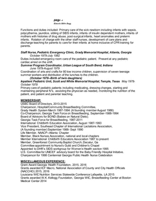 page--4
Kimarie Bibbs Bugg
Functions and duties included: Primary care of the sick newborn including infants with sepsis,
polycythemia, jaundice, sibling of SIDS infants, infants of insulin dependent mothers, infants of
mothers with histories of drug abuse, post-surgical infants, heart anomalies and preterm
infants. Rotation of charge with the other staff nurses, development of care plans and
discharge teaching for parents to care for their infants at home inclusive of CPR training for
parents.
Staff Nurse, Pediatric Emergency Clinic, Grady Memorial Hospital, Atlanta, Georgia
October 1979-July 1982
Duties included emergency room care of the pediatric patient. Present at any pediatric
cardiac arrest on the shift.
Summer Program Coordinator, Urban League of South Bend, Indiana
June 1979-August 1979
Coordination of arts and crafts for 80 low income children, supervision of seven teenage
summer workers and distribution of the lunches to the children.
(October 1978--Birth of twin daughters)
Inpatient Pediatric Unit, Scott and White Memorial Hospital, Temple, Texas May 1978-
October 1978
Primary care of pediatric patients including medicating, dressing changes, starting and
maintaining peripheral IV’s, assisting the physician as needed, monitoring the nutrition of the
patient, and patient and parental teaching.
MEMBERSHIP:
USBC Board of Directors, 2013-2015
Chairperson, Hospital/Community Breastfeeding Committee,
Grady Health System March 1987-1994 (A founding member August 1986)
Co-Chairperson, Georgia Task Force on Breastfeeding, September-1988-1994
Board of Advisors for BOND (Babies on Natural Diets).
Georgia Task Force for Breastfeeding, 1987-2011
International Childbirth Education Association, August 1987-1993
Vice President, Southeast Chapter of International Lactations Association,
(A founding member) September 1988- Sept 1990
Life Member, NAACP--Atlanta Chapter
Member, Black Nurses Association, national and local chapters
Member International Childbirth Educators Association 1987 to present
Member, Greenforest Community Baptist Church, Decatur, Ga
Committee appointment to Nurse's Guild and Children's Chapel
Appointed to DHR’s SIDS workgroup for Women’s Health section 1995
U.S. Committee for UNICEF advisory board for the Baby Friendly Hospital Initiative.
Chairperson for 1998 Centennial Georgia Public Health Nurse Celebration
MISCELLANEOUS EXPERIENCE:
Grant Award Georgia Health Foundation, 2015, 2016
Grants awarded ICF Macro, National Association of County and City Health Officials
(NACCHO) 2015, 2016
Louisiana WIC Nutrition Services Statewide Conference Lafayette, LA 2015
Grants awarded W.K .Kellogg Foundation, Georgia WIC, Breastfeeding Center at Boston
Medical Center 2014
 