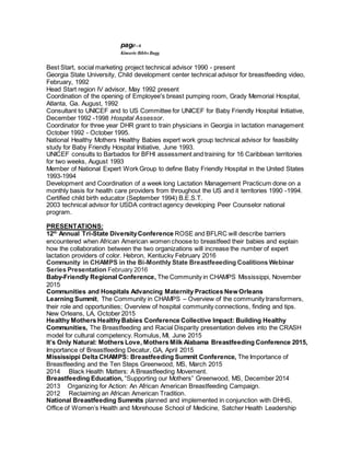 page--6
Kimarie Bibbs Bugg
Best Start, social marketing project technical advisor 1990 - present
Georgia State University, Child development center technical advisor for breastfeeding video,
February, 1992
Head Start region lV advisor, May 1992 present
Coordination of the opening of Employee's breast pumping room, Grady Memorial Hospital,
Atlanta, Ga. August, 1992
Consultant to UNICEF and to US Committee for UNICEF for Baby Friendly Hospital Initiative,
December 1992 -1998 Hospital Assessor.
Coordinator for three year DHR grant to train physicians in Georgia in lactation management
October 1992 - October 1995.
National Healthy Mothers Healthy Babies expert work group technical advisor for feasibility
study for Baby Friendly Hospital Initiative, June 1993.
UNICEF consults to Barbados for BFHI assessment and training for 16 Caribbean territories
for two weeks, August 1993
Member of National Expert Work Group to define Baby Friendly Hospital in the United States
1993-1994
Development and Coordination of a week long Lactation Management Practicum done on a
monthly basis for health care providers from throughout the US and it territories 1990 -1994.
Certified child birth educator (September 1994) B.E.S.T.
2003 technical advisor for USDA contract agency developing Peer Counselor national
program.
PRESENTATIONS:
12th
Annual Tri-State DiversityConference ROSE and BFLRC will describe barriers
encountered when African American women choose to breastfeed their babies and explain
how the collaboration between the two organizations will increase the number of expert
lactation providers of color. Hebron, Kentucky February 2016
Community in CHAMPS in the Bi-Monthly State Breastfeeeding Coalitions Webinar
Series Presentation February 2016
Baby-Friendly Regional Conference, The Community in CHAMPS Mississippi, November
2015
Communities and Hospitals Advancing Maternity Practices New Orleans
Learning Summit, The Community in CHAMPS – Overview of the community transformers,
their role and opportunities; Overview of hospital community connections, finding and tips.
New Orleans, LA, October 2015
Healthy Mothers HealthyBabies Conference Collective Impact: Building Healthy
Communities, The Breastfeeding and Racial Disparity presentation delves into the CRASH
model for cultural competency. Romulus, MI, June 2015
It’s Only Natural: Mothers Love, Mothers Milk Alabama Breastfeeding Conference 2015,
Importance of Breastfeeding Decatur, GA, April 2015
Mississippi Delta CHAMPS: Breastfeeding Summit Conference, The Importance of
Breastfeeding and the Ten Steps Greenwood, MS, March 2015
2014 Black Health Matters: A Breastfeeding Movement.
Breastfeeding Education, “Supporting our Mothers” Greenwood, MS, December 2014
2013 Organizing for Action: An African American Breastfeeding Campaign.
2012 Reclaiming an African American Tradition.
National Breastfeeding Summits planned and implemented in conjunction with DHHS,
Office of Women’s Health and Morehouse School of Medicine, Satcher Health Leadership
 