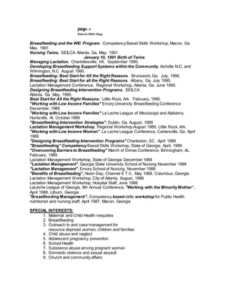 page--8
Kimarie Bibbs Bugg
Breastfeeding and the WIC Program. Competency Based Skills Workshop, Macon, Ga.
May, 1991
Nursing Twins. SEILCA Atlanta, Ga. May, 1991
January 10, 1991 Birth of Twins
Managing Lactation. Charlottesville, VA. September 1990.
Developing Breastfeeding Support Systems within the Community. Ashville N.C, and
Wilmington, N.C August 1990.
Breastfeeding: Best Start for All the Right Reasons. Brunswick, Ga. July, 1990.
Breastfeeding: Best Start for all the Right Reasons. Albany, Ga. July 1990.
Lactation Management Conference. Regional Workshop, Atlanta, Ga. June 1990.
Designing Breastfeeding Intervention Programs. SEILCA
Atlanta, Ga May, 1990.
Best Start for All the Right Reasons: Little Rock, Ark. February, 1990.
"Working with Low Income Families" Emory University Breastfeeding Conference
December, 1989
"Working with Low Income Families" La Leche League of Mississippi and Alabama,
Huntsville, Al. October 1989
"Breastfeeding Intervention Strategies", Dublin, Ga. August, 1989
Lactation Management Workshop, Regional Workshop August 1989, Little Rock, Ark.
"Working with Low Income Women" La Leche League Conference, Cartersville, Ga. April
1989
"Designing Breastfeeding Intervention Programs" Charleston, SC. April 1989
"Breastfeeding” Competency Based Skills Workshop, State of Georgia, April, 1989
"Overcoming Barriers to Breastfeeding" March of Dimes Conference, Birmingham, AL.
February, 1989
Lactation Management Workshop, State of Georgia December 1988
"Lactation Management", Georgia State University School of Nursing November 1988
"Lactation Management", Emory School of Nursing, November 1988
"Benefits of Breastfeeding”, Noon Day, Channel 9 T.V., May 1988, Columbus, Georgia
Lactation Management Workshop, City of Atlanta, August, 1988
Lactation Management Workshop, Hospital Staff, June 1988
LaLeche League of Georgia, 9th Annual Conference, "Working with the Minority Mother",
April 1988, Lilburn, Georgia
"Breastfeeding Management", Competency based skills workshop for Public Health
nutritionist and nursing staff, April 1987, Macon, Georgia
SPECIAL INTERESTS:
1. Maternal and Child Health inequities
2. Breastfeeding
3. Outreach to and case management for
resource deprived women, children and families
4. Child abuse and neglect
5. Adolescent pregnancy prevention
6. School Health
7. Substance abuse among pregnant women
8. Domestic violence and sexual assault
9. Church and community affairs
 