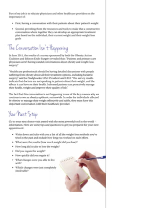 Part of my job is to educate physicians and other healthcare providers on the
importance of:
•	 First, having a conversation with their patients about their patient’s weight
•	 Second, providing them the resources and tools to make that a constructive
conversation where together they can develop an appropriate treatment
plan based on the individual, their current weight and their weight-loss
goals
The Conversation Isn’t Happening
In June 2011, the results of a survey sponsored by both the Obesity Action
Coalition and Ethicon Endo-Surgery revealed that: “Patients and primary care
physicians aren’t having candid conversations about obesity and weight-loss
surgery.”
“Healthcare professionals should be having detailed discussions with people
suffering from obesity about all their treatment options, including bariatric
surgery,” said Joe Nadglowski, OAC President and CEO. “The survey results
indicate that doctors are not speaking to patients about their weight, and the
effects it can have on their health. Informed patients can proactively manage
their health, weight and improve their quality of life.”
The fact that this conversation is not happening is one of the key reasons why we
continue to see an obesity epidemic nationwide. In order for individuals affected
by obesity to manage their weight effectively and safely, they must have this
important conversation with their healthcare provider.
Your Next Step
Go to your next doctor visit armed with the most powerful tool in the world –
information. Here are some tips and questions to get you prepared for your next
appointment:
•	 Write down and take with you a list of all the weight-loss methods you’ve
tried in the past and include how long you worked on each effort.
•	 What were the results (how much weight did you lose)?
•	 How long did it take to lose the weight?
•	 Did you regain the weight?
•	 How quickly did you regain it?
•	 What changes were you able to live
with?
•	 Which changes were just completely
intolerable?
 