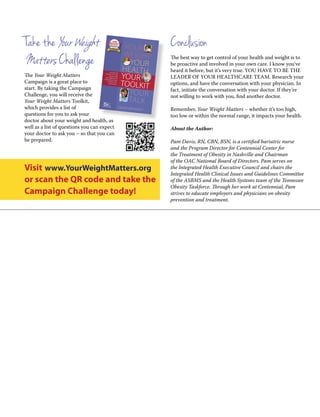 Take the YourWeight
MattersChallenge
The Your Weight Matters
Campaign is a great place to
start. By taking the Campaign
Challenge, you will receive the
Your Weight Matters Toolkit,
which provides a list of
questions for you to ask your
doctor about your weight and health, as
well as a list of questions you can expect
your doctor to ask you – so that you can
be prepared.
Conclusion
The best way to get control of your health and weight is to
be proactive and involved in your own care. I know you’ve
heard it before, but it’s very true. YOU HAVE TO BE THE
LEADER OF YOUR HEALTHCARE TEAM. Research your
options, and have the conversation with your physician. In
fact, initiate the conversation with your doctor. If they’re
not willing to work with you, find another doctor.
Remember, Your Weight Matters – whether it’s too high,
too low or within the normal range, it impacts your health.
About the Author:
Pam Davis, RN, CBN, BSN, is a certified bariatric nurse
and the Program Director for Centennial Center for
the Treatment of Obesity in Nashville and Chairman
of the OAC National Board of Directors. Pam serves on
the Integrated Health Executive Council and chairs the
Integrated Health Clinical Issues and Guidelines Committee
of the ASBMS and the Health Systems team of the Tennessee
Obesity Taskforce. Through her work at Centennial, Pam
strives to educate employers and physicians on obesity
prevention and treatment.
your
weight
your
health
your
toolkit
your
talk
your
toolkit
A National Weight and Health Awareness Campaign
Brought to You by the Obesity Action Coalition
A Guide for
TAlkinG To Your
HeAlTHcAre
Provider AbouTYour WeiGHT And
iTs imPAcT on
Your HeAlTH
Visit www.YourWeightMatters.org
or scan the QR code and take the
Campaign Challenge today!
 