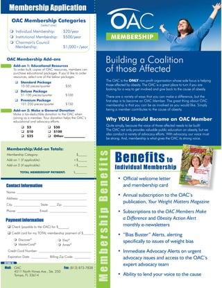 Name:
Address:
City: State: Zip:
Phone: Email:
Payment Information
 Check (payable to the OAC) for $________.
 Credit card for my TOTAL membership payment of $ .
Mail: OAC Fax: (813) 873-7838
4511 North Himes Ave., Ste. 250
Tampa, FL 33614
Membership Application
Individual Membership: $20/year
Institutional Membership: $500/year
Chairman’s Council
Membership: $1,000+/year
The OAC is the ONLY non-profit organization whose sole focus is helping
those affected by obesity. The OAC is a great place to turn if you are
looking for a way to get involved and give back to the cause of obesity.
There are a variety of ways that you can make a difference, but the
first-step is to become an OAC Member. The great thing about OAC
membership is that you can be as involved as you would like. Simply
being a member contributes to the cause of obesity.
Why YOU Should Become an OAC Member
Quite simply, because the voice of those affected needs to be built!
The OAC not only provides valuable public education on obesity, but we
also conduct a variety of advocacy efforts. With advocacy, our voice must
be strong. And, membership is what gives the OAC its strong voice.
Building a Coalition
of those Affected
MEMBERSHIP
OAC Membership Categories
(select one)
Add-on 1: Educational Resources
To order bulk copies of OAC resources, members can
purchase educational packages. If you’d like to order
resources, select one of the below packages.
OAC Membership Add-ons
 Standard Package
10-50 pieces/quarter $50
 Deluxe Package
51-100 pieces/quarter $100
 Premium Package
101-250 pieces/quarter $150
Add-on 2: Make a General Donation
Make a tax-deductible donation to the OAC when
joining as a member. Your donation helps the OAC’s
educational and advocacy efforts.
 $5
 $10
 $25
 $50
 $100
 Other
Contact Information
Membership/Add-on Totals:
Membership Category: $
Add-on 1 (if applicable): +$
Add-on 2 (if applicable): +$
TOTAL MEMBERSHIP PAYMENT: $
Discover®
MasterCard®
Visa®
Amex®
Credit Card Number:
Expiration Date: Billing Zip Code:
• Official welcome letter
and membership card
• Annual subscription to the OAC’s
publication, Your Weight Matters Magazine
• Subscriptions to the OAC Members Make
a Difference and Obesity Action Alert
monthly e-newsletters
• “Bias Buster” Alerts, alerting
specifically to issues of weight bias
• Immediate Advocacy Alerts on urgent
advocacy issues and access to the OAC’s
expert advocacy team
• Ability to lend your voice to the cause
MembershipBenefits
Benefits to
Individual Membership
RETURN TO:
Membership/Add-on Totals:
Membership Category: $
Add-on 1 (if applicable): +$
Add-on 2 (if applicable): +$
TOTAL MEMBERSHIP PAYMENT: $
 