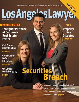 JANUARY 2016 / $5
EARN MCLE CREDIT
THE MAGAZINE OF THE LOS ANGELES COUNTY BAR ASSOCIATION
Los Angeles lawyers Nader Pakfar (center),
Kelsey Thayer (left), and Karli Baumgardner
inform borrowers of the risks of nonrecourse
carveouts of CMBS page 18
PLUS
Foreigner Purchase
of California
Real Estate
page 23
Cell Phone
Infrastructure
page 11
Construction
Defect
Litigation
page 14
On Direct:
Daniel Grigsby
page 8
Securities
Breach
Property
Line
Disputes
page 28
31stANNUAL
REALESTATELAW
ISSUE
 