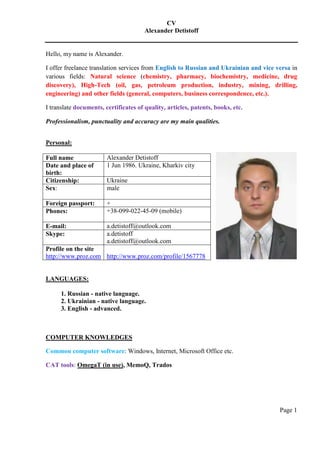 CV
Alexander Detistoff
Page 1
Hello, my name is Alexander.
I offer freelance translation services from English to Russian and Ukrainian and vice versa in
various fields: Natural science (chemistry, pharmacy, biochemistry, medicine, drug
discovery), High-Tech (oil, gas, petroleum production, industry, mining, drilling,
engineering) and other fields (general, computers, business correspondence, etc.).
I translate documents, certificates of quality, articles, patents, books, etc.
Professionalism, punctuality and accuracy are my main qualities.
Personal:
Full name Alexander Detistoff
Date and place of
birth:
1 Jun 1986. Ukraine, Kharkiv city
Citizenship: Ukraine
Sex: male
Foreign passport: +
Phones: +38-099-022-45-09 (mobile)
E-mail: a.detistoff@outlook.com
Skype: a.detistoff
a.detistoff@outlook.com
Profile on the site
http://www.proz.com http://www.proz.com/profile/1567778
LANGUAGES:
1. Russian - native language.
2. Ukrainian - native language.
3. English - advanced.
COMPUTER KNOWLEDGES
Common computer software: Windows, Internet, Microsoft Office etc.
CAT tools: OmegaT (in use), MemoQ, Trados
 
