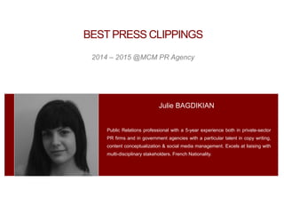 Public Relations professional with a 5-year experience both in private-sector
PR firms and in government agencies with a particular talent in copy writing,
content conceptualization & social media management. Excels at liaising with
multi-disciplinary stakeholders. French Nationality.
J u l i e DUFOUR B A G D I K I A N
Julie BAGDIKIAN
2014 – 2015 @MCM PR Agency
BESTPRESS CLIPPINGS
 
