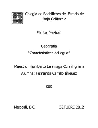 Colegio de Bachilleres del Estado de
                  Baja California


                Plantel Mexicali


                  Geografía
        “Características del agua”


Maestro: Humberto Larrinaga Cunningham
    Alumna: Fernanda Carrillo Iñiguez


                      505




Mexicali, B.C                 OCTUBRE 2012
 