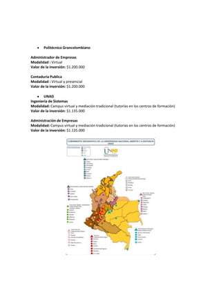 Politécnico Grancolombiano

Administrador de Empresas
Modalidad : Virtual
Valor de la inversión: $1.200.000

Contaduría Publica
Modalidad : Virtual y presencial
Valor de la inversión: $1.200.000

        UNAD
Ingeniería de Sistemas
Modalidad: Campus virtual y mediación tradicional (tutorías en los centros de formación)
Valor de la inversión: $1.135.000

Administración de Empresas
Modalidad: Campus virtual y mediación tradicional (tutorías en los centros de formación)
Valor de la inversión: $1.135.000
 