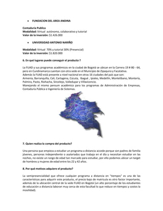 FUNDACION DEL AREA ANDINA

Contaduría Publica
Modalidad: Virtual autónomo, colaborativo y tutorial
Valor de la inversión: $1.426.000

        UNIVERSIDAD ANTONIO NARIÑO

Modalidad: Virtual 70% y tutorial 30% (Presencial)
Valor de la inversión: $1.820.000

6. En qué lugares puede conseguir el producto ?

La FUAD y sus programas académicos en la ciudad de Bogotá se ubican en la Carrera 19 # 80 - 64,
pero en Cundinamarca cuentan con otra sede en el Municipio de Zipaquira y Facatativa.
Además la FUAD está presente a nivel nacional en otras 16 ciudades del país que son:
Armenia, Barranquilla, Cali, Cartagena, Cúcuta, Ibagué , Ipiales, Medellín, Montelibano, Montería,
Palmira, Pasto, Riohacha, Sincelejo, Valledupar y Villavicencio.
Manejando el mismo pensum académico para los programas de Administración de Empresas,
Contaduría Pública e Ingeniería de Sistemas.




7. Quien realiza la compra del producto?

Una persona que empieza a estudiar un programa a distancia accede porque son padres de familia
jóvenes, personas independiente o asalariados que trabaja en el día y necesitan estudiar en las
noches, no existe un rango de edad tan marcado para estudiar, por ello podemos ubicar un target
de hombres y mujeres de edad entre los 22 y 42 años.

8. Por qué motivos adquiere el producto?

La semipresencialidad que ofrece cualquier programa a distancia en "tiempos" es una de las
características para adquirir este producto, el precio bajo de matricula es otro factor importante,
además de la ubicación central de la sede FUAD en Bogotá (un alto porcentaje de los estudiantes
de educación a distancia laboran muy cerca de esta facultad lo que reduce en tiempos y costos la
movilidad).
 