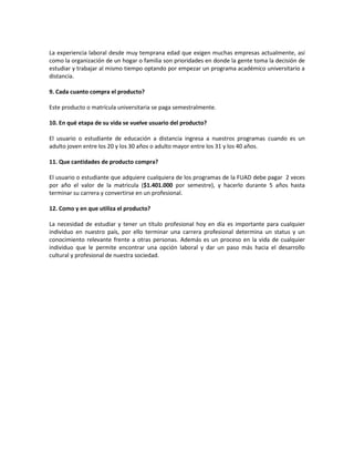 La experiencia laboral desde muy temprana edad que exigen muchas empresas actualmente, así
como la organización de un hogar o familia son prioridades en donde la gente toma la decisión de
estudiar y trabajar al mismo tiempo optando por empezar un programa académico universitario a
distancia.

9. Cada cuanto compra el producto?

Este producto o matrícula universitaria se paga semestralmente.

10. En qué etapa de su vida se vuelve usuario del producto?

El usuario o estudiante de educación a distancia ingresa a nuestros programas cuando es un
adulto joven entre los 20 y los 30 años o adulto mayor entre los 31 y los 40 años.

11. Que cantidades de producto compra?

El usuario o estudiante que adquiere cualquiera de los programas de la FUAD debe pagar 2 veces
por año el valor de la matricula ($1.401.000 por semestre), y hacerlo durante 5 años hasta
terminar su carrera y convertirse en un profesional.

12. Como y en que utiliza el producto?

La necesidad de estudiar y tener un título profesional hoy en día es importante para cualquier
individuo en nuestro país, por ello terminar una carrera profesional determina un status y un
conocimiento relevante frente a otras personas. Además es un proceso en la vida de cualquier
individuo que le permite encontrar una opción laboral y dar un paso más hacia el desarrollo
cultural y profesional de nuestra sociedad.
 