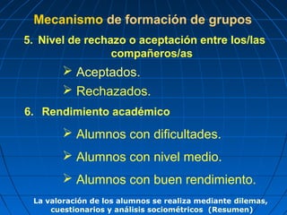 Mecanismo de formación de grupos
5. Nivel de rechazo o aceptación entre los/las
                 compañeros/as
         Aceptados.
         Rechazados.
6. Rendimiento académico
         Alumnos con dificultades.
         Alumnos con nivel medio.
         Alumnos con buen rendimiento.
 La valoración de los alumnos se realiza mediante dilemas,
     cuestionarios y análisis sociométricos (Resumen)
 