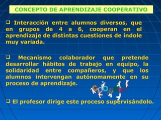 CONCEPTO DE APRENDIZAJE COOPERATIVO
    CONCEPTO DE APRENDIZAJE COOPERATIVO
 Interacción entre alumnos diversos, que
en grupos de 4 a 6, cooperan en el
aprendizaje de distintas cuestiones de índole
muy variada.

 Mecanismo colaborador que pretende
desarrollar hábitos de trabajo en equipo, la
solidaridad entre compañeros, y que los
alumnos intervengan autónomamente en su
proceso de aprendizaje.


 El profesor dirige este proceso supervisándolo.
 