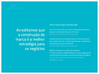 Em que acreditamos




                            Uma marca bem construída:

        Acreditamos que     Torna-se única entre os concorrentes, garantindo seu
                            espaço no mercado de hoje e do futuro.

         a construção de    Quando não se diferencia, enfraquece.


        marca é a melhor    Vai além de como os clientes veem uma empresa, é o
                            que sentem por ela. Carrega significados, sentimentos

          estratégia para   e faz diferença para as pessoas.
                            Quando não é relevante, é esquecida.

             os negócios    Reflete e fortalece a cultura da empresa.
                            É o que orienta os colaboradores e os torna agentes de
                            cumprimento da missão e alcance da visão do negócio.
                            Quando não é interiorizada, a empresa perde o
                            propósito e o foco.
 