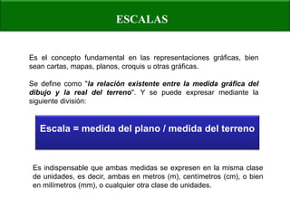 ESCALAS 
Es el concepto fundamental en las representaciones gráficas, bien sean cartas, mapas, planos, croquis u otras gráficas. 
Se define como "la relación existente entre la medida gráfica del dibujo y la real del terreno". Y se puede expresar mediante la siguiente división: 
Escala = medida del plano / medida del terreno 
Es indispensable que ambas medidas se expresen en la misma clase de unidades, es decir, ambas en metros (m), centímetros (cm), o bien en milímetros (mm), o cualquier otra clase de unidades.  