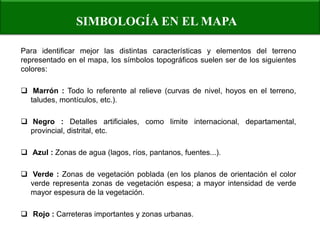 SIMBOLOGÍA EN EL MAPA 
Para identificar mejor las distintas características y elementos del terreno representado en el mapa, los símbolos topográficos suelen ser de los siguientes colores: 
 Marrón : Todo lo referente al relieve (curvas de nivel, hoyos en el terreno, taludes, montículos, etc.). 
 Negro : Detalles artificiales, como limite internacional, departamental, provincial, distrital, etc. 
 Azul : Zonas de agua (lagos, ríos, pantanos, fuentes...). 
 Verde : Zonas de vegetación poblada (en los planos de orientación el color verde representa zonas de vegetación espesa; a mayor intensidad de verde mayor espesura de la vegetación. 
 Rojo : Carreteras importantes y zonas urbanas.  