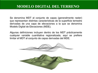 MODELO DIGITAL DEL TERRENO 
Se denomina MDT al conjunto de capas (generalmente raster) que representan distintas características de la superficie terrestre derivadas de una capa de elevaciones a la que se denomina Modelo Digital de Elevaciones (MDE). Algunas definiciones incluyen dentro de los MDT prácticamente cualquier variable cuantitativa regionalizada, aquí se prefiere limitar el MDT al conjunto de capas derivadas del MDE.  