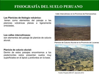 FISIOGRAFÍA DEL SUELO PERUANO 
Las Planicies de litología volcánica: tienen como elementos del paisaje a las planicies volcánicas planas a ligeramente onduladas. 
Los valles intercolinosos: 
son elementos del paisaje de planicie de coluvio aluvial. 
Planicie de coluvio aluvial: 
Dentro de estos paisajes encontramos a los piedemontes estos presentan suelos muy superficiales en el ápice y profundos en la base.  