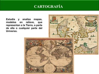 CARTOGRAFÍA 
Estudia y analiza mapas, modelos en relieve, que representan a la Tierra, o parte de ella o cualquier parte del Universo.  