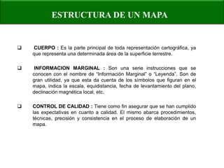 ESTRUCTURA DE UN MAPA 
 CUERPO : Es la parte principal de toda representación cartográfica, ya que representa una determinada área de la superficie terrestre. 
 INFORMACION MARGINAL : Son una serie instrucciones que se conocen con el nombre de “Información Marginal” o “Leyenda”. Son de gran utilidad, ya que esta da cuenta de los símbolos que figuran en el mapa, indica la escala, equidistancia, fecha de levantamiento del plano, declinación magnética local, etc. 
CONTROL DE CALIDAD : Tiene como fin asegurar que se han cumplido las expectativas en cuanto a calidad. El mismo abarca procedimientos, técnicas, precisión y consistencia en el proceso de elaboración de un mapa.  