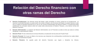 Relación del Derecho financiero con
otras ramas del Derecho
 Derecho Constitucional: Las diversas ramas del Estado, están sometidas al control Judicial de la Constitucional , en
resumen la actividad financiera no puede existir sino existe el Estado y las funciones del Estado no pueden llevarse a cabo
sino se realiza la actividad financiera por lo que en las normas fundamentales del Derecho Político o Constitucional debe
establecerse los principios básicos sobre los cuales debe estructurarse el Sistema Tributario, y las demás normas del
Derecho Financiero
 Derecho Administrativo: La relación del Derecho Administrativo con el Financiero se debe al ente que actúa en ambas
disciplinas: La administración Pública.
 Derecho Penal: Por las violaciones de normas tributarias y la aplicación de las penas de Fraude Fiscal.
 Derecho Procesal: En lo que se refiere a los recursos que interponen los contribuyentes inconformes los cuales deben
regirse por procedimientos fiscales.
 Derecho Tributario: Es aquella parte del derecho financiero que regula y disciplina los tributos.
 