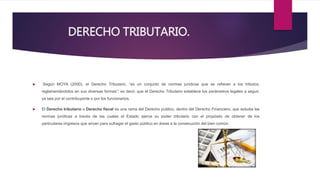 DERECHO TRIBUTARIO.
 Según MOYA (2000), el Derecho Tributario, “es un conjunto de normas jurídicas que se refieren a los tributos,
reglamentándolos en sus diversas formas”; es decir, que el Derecho Tributario establece los parámetros legales a seguir,
ya sea por el contribuyente o por los funcionarios.
 El Derecho tributario o Derecho fiscal es una rama del Derecho publico, dentro del Derecho Financiero, que estudia las
normas jurídicas a través de las cuales el Estado ejerce su poder tributario con el propósito de obtener de los
particulares iingresos que sirvan para sufragar el gasto público en áreas a la consecución del bien común.
 