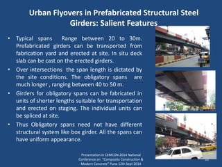Urban Flyovers in Prefabricated Structural Steel
Girders: Salient Features
• Typical spans Range between 20 to 30m.
Prefabricated girders can be transported from
fabrication yard and erected at site. In situ deck
slab can be cast on the erected girders.
• Over intersections the span length is dictated by
the site conditions. The obligatory spans are
much longer , ranging between 40 to 50 m.
• Girders for obligatory spans can be fabricated in
units of shorter lengths suitable for transportation
and erected on staging. The individual units can
be spliced at site.
• Thus Obligatory spans need not have different
structural system like box girder. All the spans can
have uniform appearance.
Presentation in CEMCON 2014 National
Conference on "Composite Construction &
Modern Concrete“ Pune 12th Sept 2014
10
 