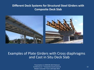 Different Deck Systems for Structural Steel Girders with
Composite Deck Slab
Presentation in CEMCON 2014 National
Conference on "Composite Construction &
Modern Concrete“ Pune 12th Sept 2014
13
Examples of Plate Girders with Cross diaphragms
and Cast in Situ Deck Slab
 