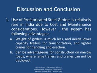 Discussion and Conclusion
1. Use of Prefabricated Steel Girders is relatively
rare in India due to Cost and Maintenance
considerations. However , the system has
following advantages:
a. Weight of girders is much less, and needs lower
capacity trailers for transportation, and lighter
cranes for handling and erection.
b. Can be advantageous for construction on narrow
roads, where large trailers and cranes can not be
deployed.
Presentation in CEMCON 2014 National
Conference on "Composite Construction &
Modern Concrete“ Pune 12th Sept 2014
25
 
