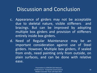 Discussion and Conclusion
c. Appearance of girders may not be acceptable
due to skeletal nature, visible stiffeners and
bracings. But can be improved by adopting
multiple box girders and provision of stiffeners
entirely inside box girders.
d. Need of Regular Maintenance may be an
important consideration against use of Steel
girders. However, Multiple box girders, if sealed
from ends, need painting only from outside, on
plain surfaces, and can be done with relative
ease.
Presentation in CEMCON 2014 National
Conference on "Composite Construction &
Modern Concrete“ Pune 12th Sept 2014
26
 