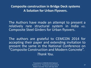 Composite construction in Bridge Deck systems
A Solution for Urban Flyovers.
The Authors have made an attempt to present a
relatively rare structural system in India viz.
Composite Steel Girders for Urban flyovers.
The authors are grateful to CEMCON 2014 for
accepting their paper and extending invitation to
present the same in the National Conference on
“Composite Construction and Modern Concrete”.
Thank You.
Presentation in CEMCON 2014 National
Conference on "Composite Construction &
Modern Concrete“ Pune 12th Sept 2014
27
 