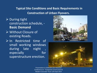  During tight
construction schedule, -
Basic Demand
 Without Closure of
existing Roads.
 In Restricted time of
small working windows
during late night ,
especially for
superstructure erection.
Presentation in CEMCON 2014 National
Conference on "Composite Construction &
Modern Concrete“ Pune 12th Sept 2014
4
Typical Site Conditions and Basic Requirements in
Construction of Urban Flyovers.
 