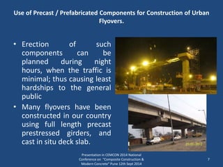 • Erection of such
components can be
planned during night
hours, when the traffic is
minimal; thus causing least
hardships to the general
public
• Many flyovers have been
constructed in our country
using full length precast
prestressed girders, and
cast in situ deck slab.
Presentation in CEMCON 2014 National
Conference on "Composite Construction &
Modern Concrete“ Pune 12th Sept 2014
7
Use of Precast / Prefabricated Components for Construction of Urban
Flyovers.
 
