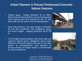 Urban Flyovers in Precast Prestressed Concrete :
Salient Features
• Typical spans Range between 20 to 30m.
Precast prestressed girders can be transported
from casting yard and erected at site. In situ
deck slab can be cast on the erected girders.
• Over intersections the span length is dictated
by the site conditions. The obligatory spans
are much longer , ranging between 40 to 50
m.
• If full length precast girders with deck slab are
used for typical spans, Obligatory spans need
different structural system like cast in situ box
girder; as transportation and erection of
precast girders of longer length is not feasible
in urban conditions .
Presentation in CEMCON 2014 National
Conference on "Composite Construction &
Modern Concrete“ Pune 12th Sept 2014
9
 