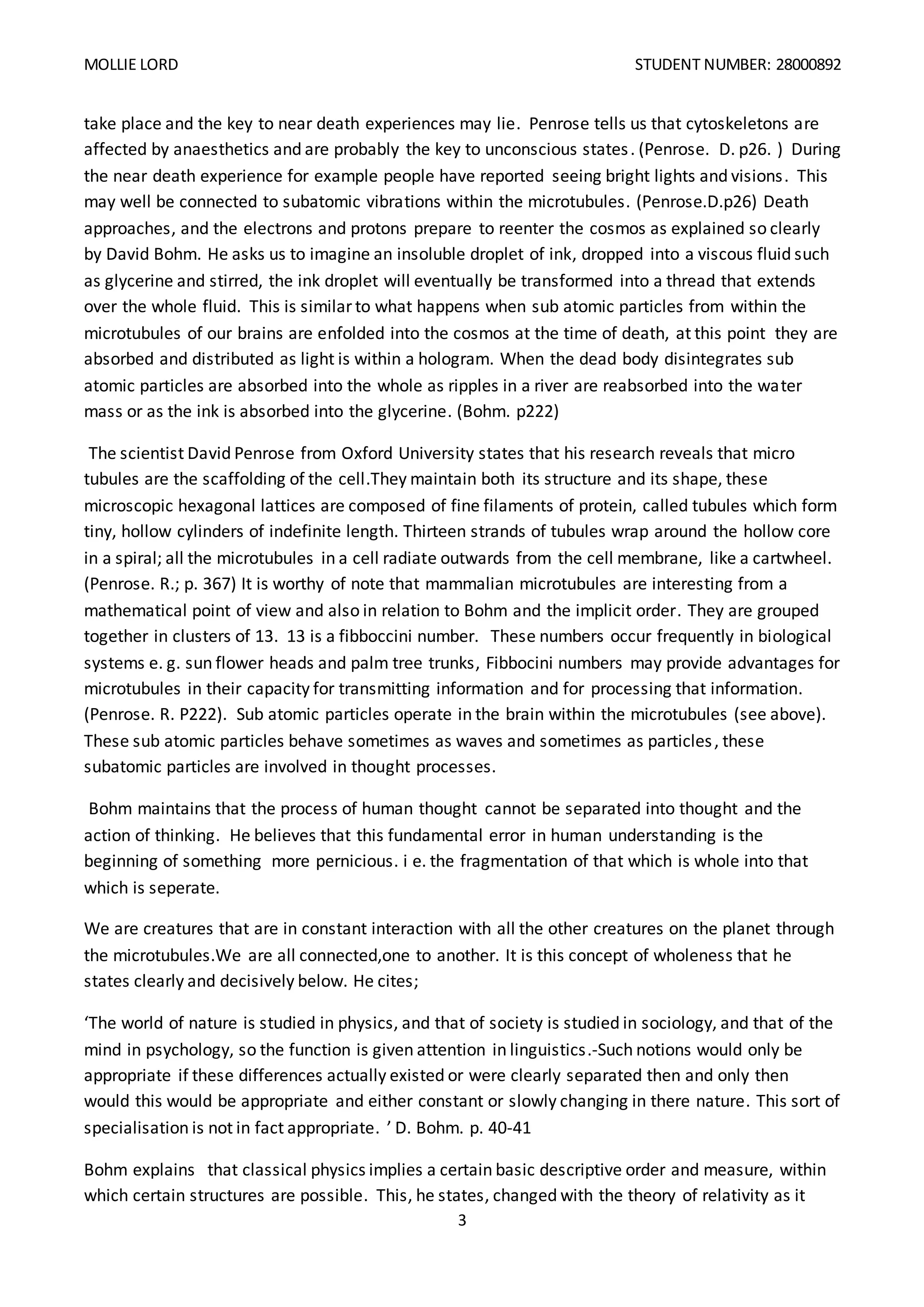 MOLLIE LORD STUDENT NUMBER: 28000892
3
take place and the key to near death experiences may lie. Penrose tells us that cytoskeletons are
affected by anaesthetics and are probably the key to unconscious states. (Penrose. D. p26. ) During
the near death experience for example people have reported seeing bright lights and visions. This
may well be connected to subatomic vibrations within the microtubules. (Penrose.D.p26) Death
approaches, and the electrons and protons prepare to reenter the cosmos as explained so clearly
by David Bohm. He asks us to imagine an insoluble droplet of ink, dropped into a viscous fluid such
as glycerine and stirred, the ink droplet will eventually be transformed into a thread that extends
over the whole fluid. This is similar to what happens when sub atomic particles from within the
microtubules of our brains are enfolded into the cosmos at the time of death, at this point they are
absorbed and distributed as light is within a hologram. When the dead body disintegrates sub
atomic particles are absorbed into the whole as ripples in a river are reabsorbed into the water
mass or as the ink is absorbed into the glycerine. (Bohm. p222)
The scientist David Penrose from Oxford University states that his research reveals that micro
tubules are the scaffolding of the cell.They maintain both its structure and its shape, these
microscopic hexagonal lattices are composed of fine filaments of protein, called tubules which form
tiny, hollow cylinders of indefinite length. Thirteen strands of tubules wrap around the hollow core
in a spiral; all the microtubules in a cell radiate outwards from the cell membrane, like a cartwheel.
(Penrose. R.; p. 367) It is worthy of note that mammalian microtubules are interesting from a
mathematical point of view and also in relation to Bohm and the implicit order. They are grouped
together in clusters of 13. 13 is a fibboccini number. These numbers occur frequently in biological
systems e. g. sun flower heads and palm tree trunks, Fibbocini numbers may provide advantages for
microtubules in their capacity for transmitting information and for processing that information.
(Penrose. R. P222). Sub atomic particles operate in the brain within the microtubules (see above).
These sub atomic particles behave sometimes as waves and sometimes as particles, these
subatomic particles are involved in thought processes.
Bohm maintains that the process of human thought cannot be separated into thought and the
action of thinking. He believes that this fundamental error in human understanding is the
beginning of something more pernicious. i e. the fragmentation of that which is whole into that
which is seperate.
We are creatures that are in constant interaction with all the other creatures on the planet through
the microtubules.We are all connected,one to another. It is this concept of wholeness that he
states clearly and decisively below. He cites;
‘The world of nature is studied in physics, and that of society is studied in sociology, and that of the
mind in psychology, so the function is given attention in linguistics.-Such notions would only be
appropriate if these differences actually existed or were clearly separated then and only then
would this would be appropriate and either constant or slowly changing in there nature. This sort of
specialisation is not in fact appropriate. ’ D. Bohm. p. 40-41
Bohm explains that classical physics implies a certain basic descriptive order and measure, within
which certain structures are possible. This, he states, changed with the theory of relativity as it
 