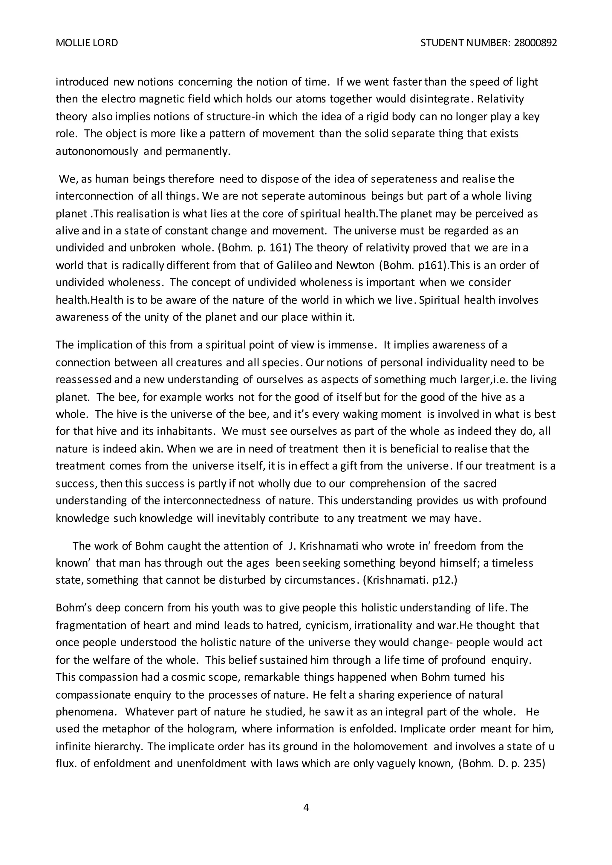 MOLLIE LORD STUDENT NUMBER: 28000892
4
introduced new notions concerning the notion of time. If we went faster than the speed of light
then the electro magnetic field which holds our atoms together would disintegrate. Relativity
theory also implies notions of structure-in which the idea of a rigid body can no longer play a key
role. The object is more like a pattern of movement than the solid separate thing that exists
autononomously and permanently.
We, as human beings therefore need to dispose of the idea of seperateness and realise the
interconnection of all things. We are not seperate autominous beings but part of a whole living
planet .This realisation is what lies at the core of spiritual health.The planet may be perceived as
alive and in a state of constant change and movement. The universe must be regarded as an
undivided and unbroken whole. (Bohm. p. 161) The theory of relativity proved that we are in a
world that is radically different from that of Galileo and Newton (Bohm. p161).This is an order of
undivided wholeness. The concept of undivided wholeness is important when we consider
health.Health is to be aware of the nature of the world in which we live. Spiritual health involves
awareness of the unity of the planet and our place within it.
The implication of this from a spiritual point of view is immense. It implies awareness of a
connection between all creatures and all species. Our notions of personal individuality need to be
reassessed and a new understanding of ourselves as aspects of something much larger,i.e. the living
planet. The bee, for example works not for the good of itself but for the good of the hive as a
whole. The hive is the universe of the bee, and it’s every waking moment is involved in what is best
for that hive and its inhabitants. We must see ourselves as part of the whole as indeed they do, all
nature is indeed akin. When we are in need of treatment then it is beneficial to realise that the
treatment comes from the universe itself, it is in effect a gift from the universe. If our treatment is a
success, then this success is partly if not wholly due to our comprehension of the sacred
understanding of the interconnectedness of nature. This understanding provides us with profound
knowledge such knowledge will inevitably contribute to any treatment we may have.
The work of Bohm caught the attention of J. Krishnamati who wrote in’ freedom from the
known’ that man has through out the ages been seeking something beyond himself; a timeless
state, something that cannot be disturbed by circumstances. (Krishnamati. p12.)
Bohm’s deep concern from his youth was to give people this holistic understanding of life. The
fragmentation of heart and mind leads to hatred, cynicism, irrationality and war.He thought that
once people understood the holistic nature of the universe they would change- people would act
for the welfare of the whole. This belief sustained him through a life time of profound enquiry.
This compassion had a cosmic scope, remarkable things happened when Bohm turned his
compassionate enquiry to the processes of nature. He felt a sharing experience of natural
phenomena. Whatever part of nature he studied, he saw it as an integral part of the whole. He
used the metaphor of the hologram, where information is enfolded. Implicate order meant for him,
infinite hierarchy. The implicate order has its ground in the holomovement and involves a state of u
flux. of enfoldment and unenfoldment with laws which are only vaguely known, (Bohm. D. p. 235)
 