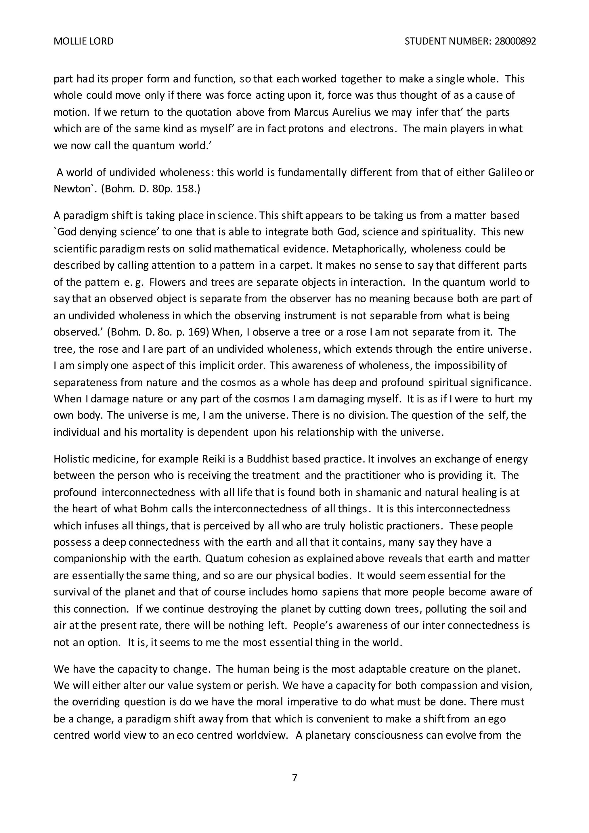 MOLLIE LORD STUDENT NUMBER: 28000892
7
part had its proper form and function, so that each worked together to make a single whole. This
whole could move only if there was force acting upon it, force was thus thought of as a cause of
motion. If we return to the quotation above from Marcus Aurelius we may infer that’ the parts
which are of the same kind as myself’ are in fact protons and electrons. The main players in what
we now call the quantum world.’
A world of undivided wholeness: this world is fundamentally different from that of either Galileo or
Newton`. (Bohm. D. 80p. 158.)
A paradigm shift is taking place in science. This shift appears to be taking us from a matter based
`God denying science’ to one that is able to integrate both God, science and spirituality. This new
scientific paradigmrests on solid mathematical evidence. Metaphorically, wholeness could be
described by calling attention to a pattern in a carpet. It makes no sense to say that different parts
of the pattern e. g. Flowers and trees are separate objects in interaction. In the quantum world to
say that an observed object is separate from the observer has no meaning because both are part of
an undivided wholeness in which the observing instrument is not separable from what is being
observed.’ (Bohm. D. 8o. p. 169) When, I observe a tree or a rose I am not separate from it. The
tree, the rose and I are part of an undivided wholeness, which extends through the entire universe.
I am simply one aspect of this implicit order. This awareness of wholeness, the impossibility of
separateness from nature and the cosmos as a whole has deep and profound spiritual significance.
When I damage nature or any part of the cosmos I am damaging myself. It is as if I were to hurt my
own body. The universe is me, I am the universe. There is no division. The question of the self, the
individual and his mortality is dependent upon his relationship with the universe.
Holistic medicine, for example Reiki is a Buddhist based practice. It involves an exchange of energy
between the person who is receiving the treatment and the practitioner who is providing it. The
profound interconnectedness with all life that is found both in shamanic and natural healing is at
the heart of what Bohm calls the interconnectedness of all things. It is this interconnectedness
which infuses all things, that is perceived by all who are truly holistic practioners. These people
possess a deep connectedness with the earth and all that it contains, many say they have a
companionship with the earth. Quatum cohesion as explained above reveals that earth and matter
are essentially the same thing, and so are our physical bodies. It would seemessential for the
survival of the planet and that of course includes homo sapiens that more people become aware of
this connection. If we continue destroying the planet by cutting down trees, polluting the soil and
air at the present rate, there will be nothing left. People’s awareness of our inter connectedness is
not an option. It is, it seems to me the most essential thing in the world.
We have the capacity to change. The human being is the most adaptable creature on the planet.
We will either alter our value system or perish. We have a capacity for both compassion and vision,
the overriding question is do we have the moral imperative to do what must be done. There must
be a change, a paradigm shift away from that which is convenient to make a shift from an ego
centred world view to an eco centred worldview. A planetary consciousness can evolve from the
 